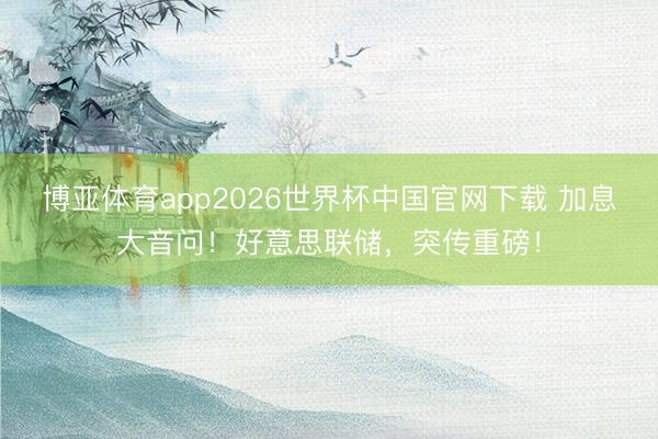 博亚体育app2026世界杯中国官网下载 加息大音问！好意思联储，突传重磅！