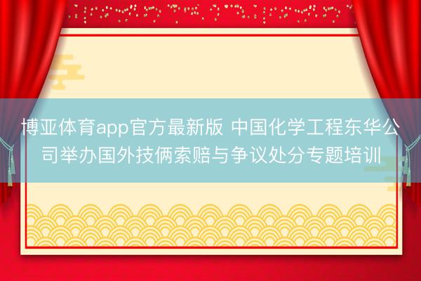 博亚体育app官方最新版 中国化学工程东华公司举办国外技俩索赔与争议处分专题培训