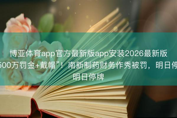 博亚体育app官方最新版app安装2026最新版 “500万罚金+戴帽”！南新制药财务作秀被罚，明日停牌