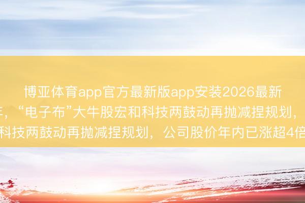 博亚体育app官方最新版app安装2026最新版 不超3%！时隔近一年，“电子布”大牛股宏和科技两鼓动再抛减捏规划，公司股价年内已涨超4倍