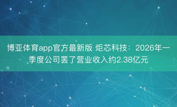 博亚体育app官方最新版 炬芯科技：2026年一季度公司罢了营业收入约2.38亿元
