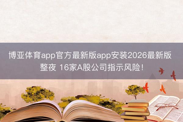 博亚体育app官方最新版app安装2026最新版 整夜 16家A股公司指示风险！