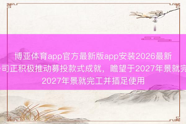博亚体育app官方最新版app安装2026最新版 博实结：公司正积极推动募投款式成就，瞻望于2027年景就完工并插足使用