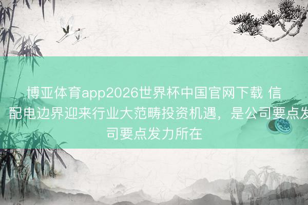 博亚体育app2026世界杯中国官网下载 信通电子：配电边界迎来行业大范畴投资机遇，是公司要点发力所在