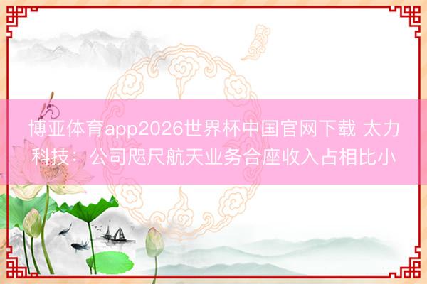博亚体育app2026世界杯中国官网下载 太力科技：公司咫尺航天业务合座收入占相比小