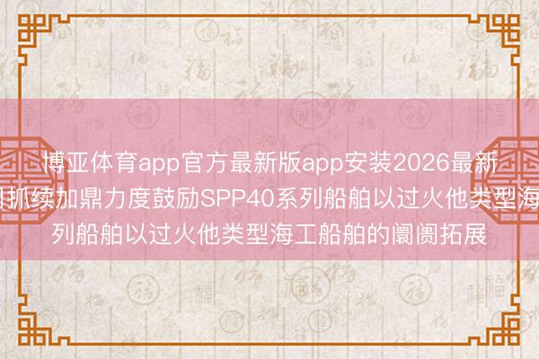博亚体育app官方最新版app安装2026最新版 润邦股份：公司抓续加鼎力度鼓励SPP40系列船舶以过火他类型海工船舶的阛阓拓展