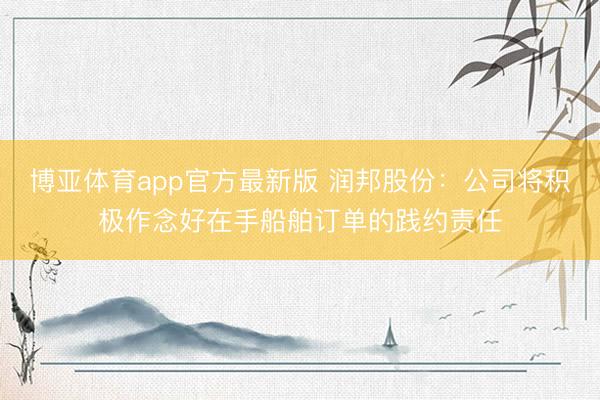 博亚体育app官方最新版 润邦股份：公司将积极作念好在手船舶订单的践约责任