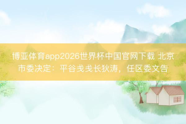 博亚体育app2026世界杯中国官网下载 北京市委决定：平谷戋戋长狄涛，任区委文告