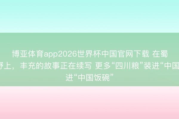博亚体育app2026世界杯中国官网下载 在蜀乡沃野上，丰充的故事正在续写 更多“四川粮”装进“中国饭碗”