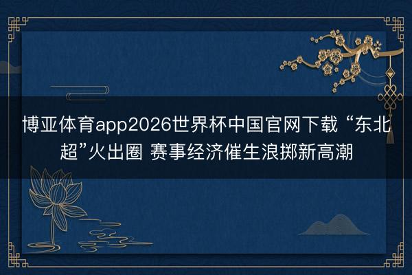 博亚体育app2026世界杯中国官网下载 “东北超”火出圈 赛事经济催生浪掷新高潮