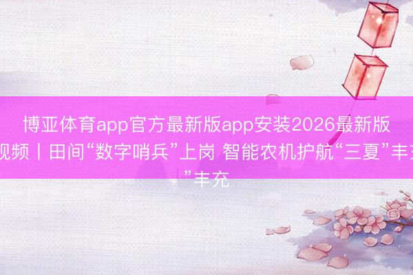 博亚体育app官方最新版app安装2026最新版 视频丨田间“数字哨兵”上岗 智能农机护航“三夏”丰充
