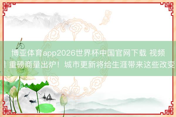 博亚体育app2026世界杯中国官网下载 视频丨重磅商量出炉！城市更新将给生涯带来这些改变