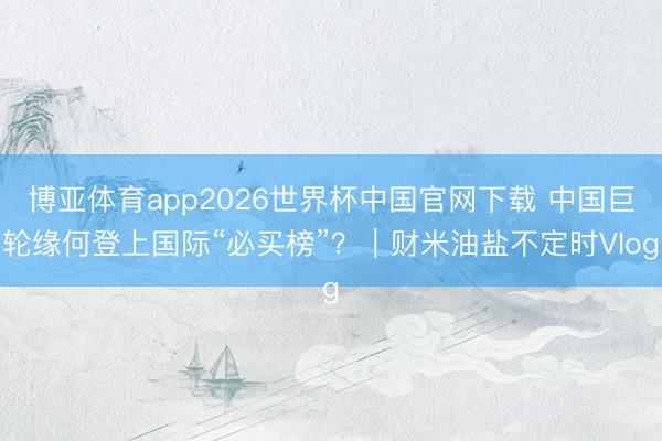 博亚体育app2026世界杯中国官网下载 中国巨轮缘何登上国际“必买榜”？｜财米油盐不定时Vlog