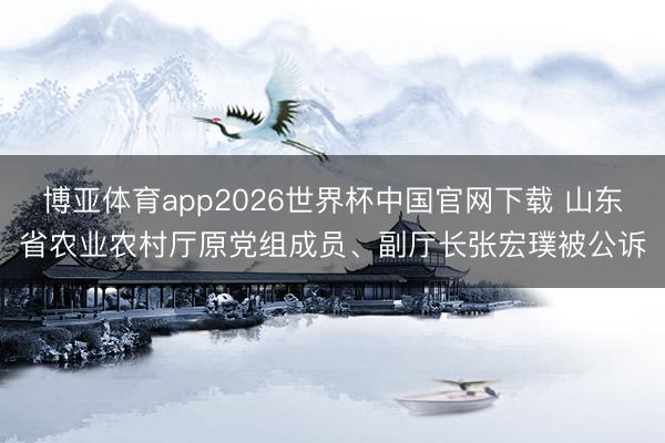 博亚体育app2026世界杯中国官网下载 山东省农业农村厅原党组成员、副厅长张宏璞被公诉