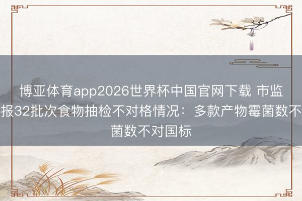 博亚体育app2026世界杯中国官网下载 市监总局通报32批次食物抽检不对格情况：多款产物霉菌数不对国标