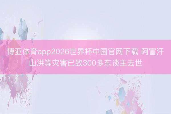 博亚体育app2026世界杯中国官网下载 阿富汗山洪等灾害已致300多东谈主去世