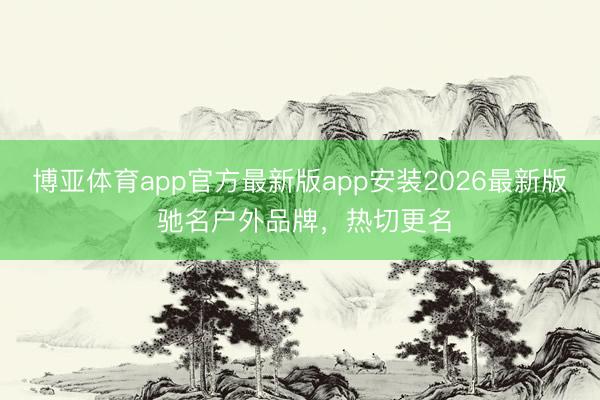 博亚体育app官方最新版app安装2026最新版 驰名户外品牌，热切更名