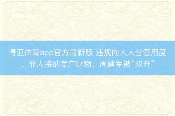 博亚体育app官方最新版 违规向人人分管用度，罪人接纳宽广财物，周建军被“双开”