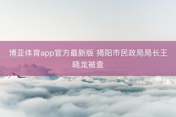 博亚体育app官方最新版 揭阳市民政局局长王晓龙被查