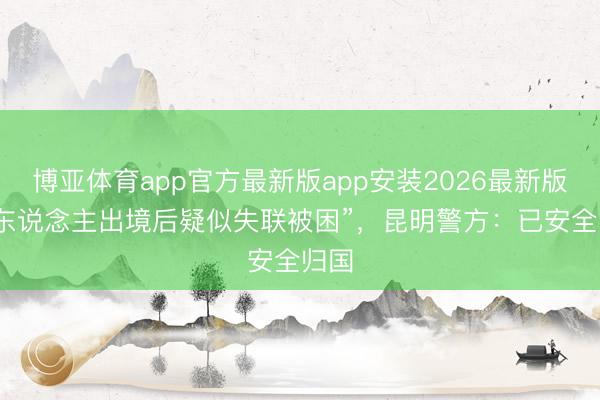 博亚体育app官方最新版app安装2026最新版 “4东说念主出境后疑似失联被困”，昆明警方：已安全归国