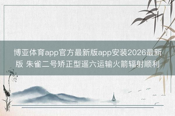 博亚体育app官方最新版app安装2026最新版 朱雀二号矫正型遥六运输火箭辐射顺利
