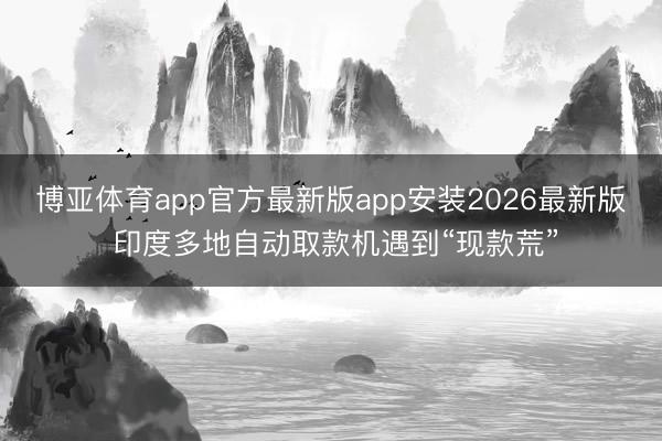 博亚体育app官方最新版app安装2026最新版 印度多地自动取款机遇到“现款荒”