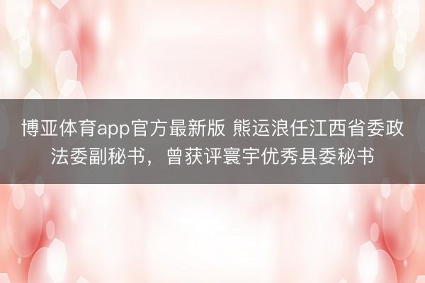 博亚体育app官方最新版 熊运浪任江西省委政法委副秘书，曾获评寰宇优秀县委秘书