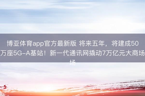 博亚体育app官方最新版 将来五年，将建成50万座5G-A基站！新一代通讯网撬动7万亿元大商场