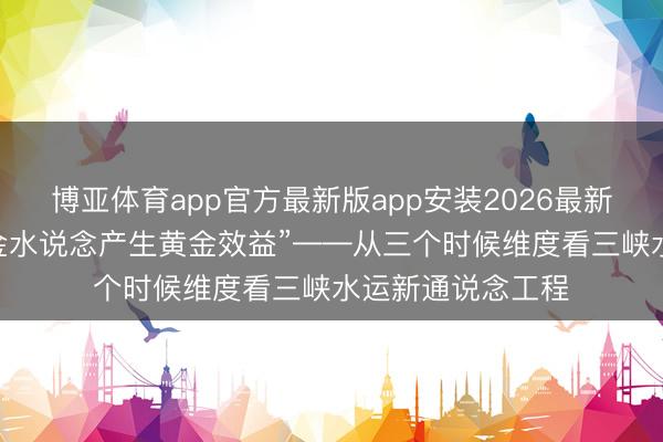 博亚体育app官方最新版app安装2026最新版 “信得过使黄金水说念产生黄金效益”——从三个时候维度看三峡水运新通说念工程