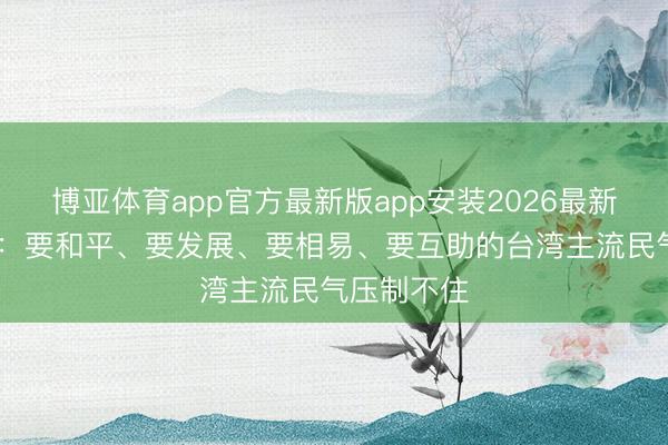 博亚体育app官方最新版app安装2026最新版 国台办：要和平、要发展、要相易、要互助的台湾主流民气压制不住