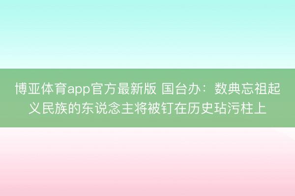 博亚体育app官方最新版 国台办：数典忘祖起义民族的东说念主将被钉在历史玷污柱上