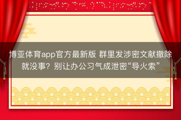 博亚体育app官方最新版 群里发涉密文献撤除就没事？别让办公习气成泄密“导火索”