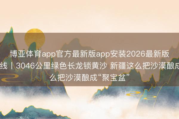 博亚体育app官方最新版app安装2026最新版 石榴数据线丨3046公里绿色长龙锁黄沙 新疆这么把沙漠酿成“聚宝盆”