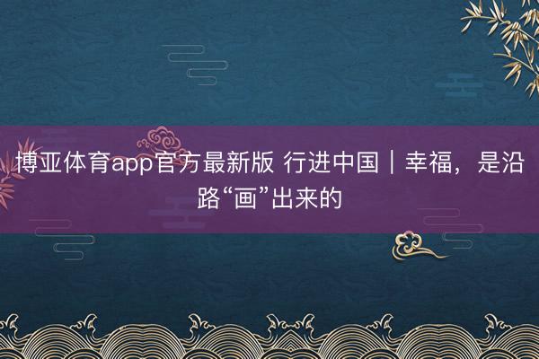 博亚体育app官方最新版 行进中国｜幸福，是沿路“画”出来的