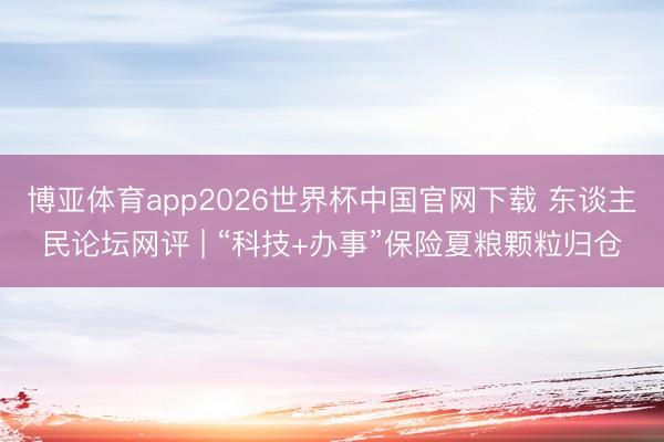 博亚体育app2026世界杯中国官网下载 东谈主民论坛网评 | “科技+办事”保险夏粮颗粒归仓