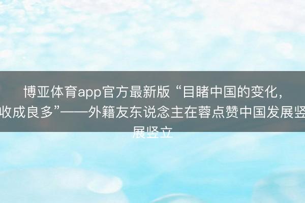 博亚体育app官方最新版 “目睹中国的变化，我收成良多”——外籍友东说念主在蓉点赞中国发展竖立
