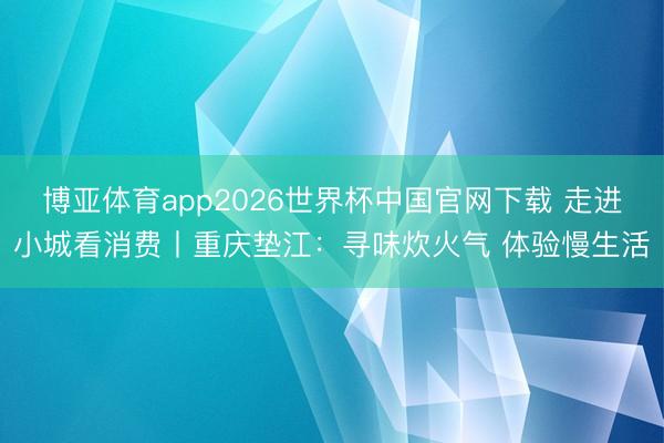 博亚体育app2026世界杯中国官网下载 走进小城看消费丨重庆垫江：寻味炊火气 体验慢生活