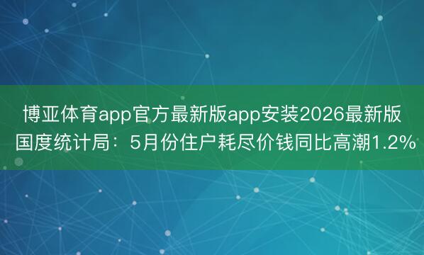 博亚体育app官方最新版app安装2026最新版 国度统计局：5月份住户耗尽价钱同比高潮1.2%