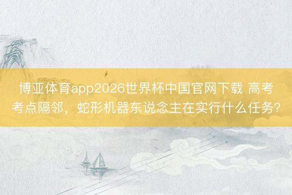 博亚体育app2026世界杯中国官网下载 高考考点隔邻，蛇形机器东说念主在实行什么任务？