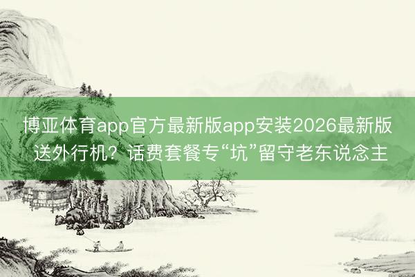 博亚体育app官方最新版app安装2026最新版 送外行机？话费套餐专“坑”留守老东说念主