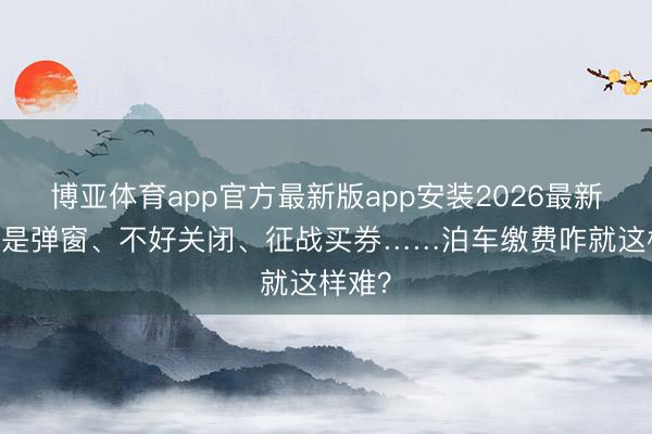 博亚体育app官方最新版app安装2026最新版 全是弹窗、不好关闭、征战买券……泊车缴费咋就这样难？