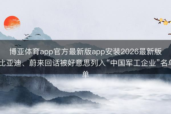 博亚体育app官方最新版app安装2026最新版 比亚迪、蔚来回话被好意思列入“中国军工企业”名单