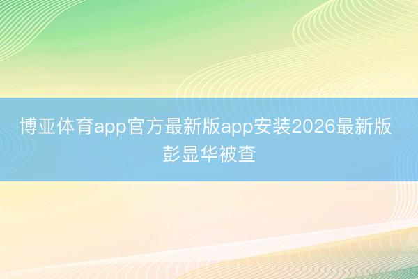 博亚体育app官方最新版app安装2026最新版 彭显华被查