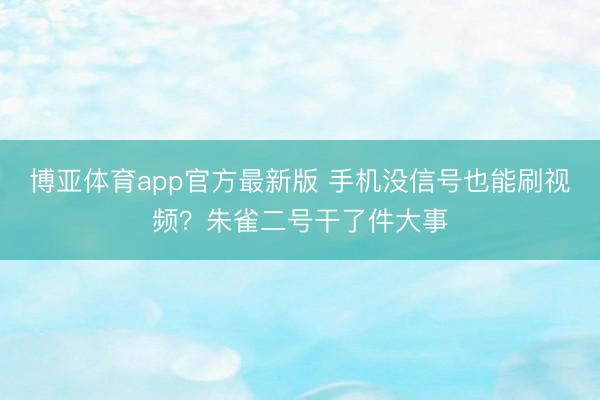 博亚体育app官方最新版 手机没信号也能刷视频？朱雀二号干了件大事