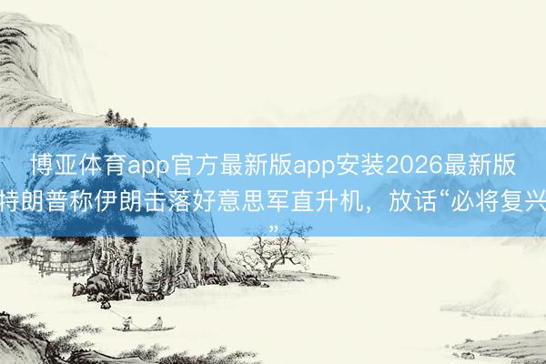 博亚体育app官方最新版app安装2026最新版 特朗普称伊朗击落好意思军直升机，放话“必将复兴”