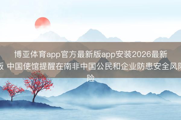 博亚体育app官方最新版app安装2026最新版 中国使馆提醒在南非中国公民和企业防患安全风险