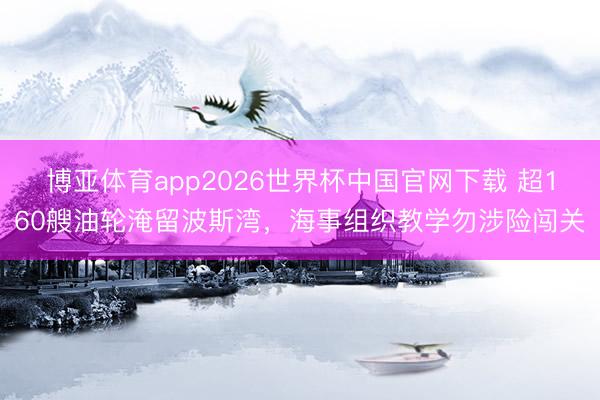 博亚体育app2026世界杯中国官网下载 超160艘油轮淹留波斯湾，海事组织教学勿涉险闯关