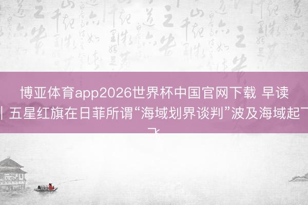 博亚体育app2026世界杯中国官网下载 早读｜五星红旗在日菲所谓“海域划界谈判”波及海域起飞