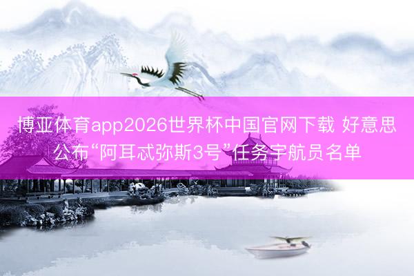 博亚体育app2026世界杯中国官网下载 好意思公布“阿耳忒弥斯3号”任务宇航员名单