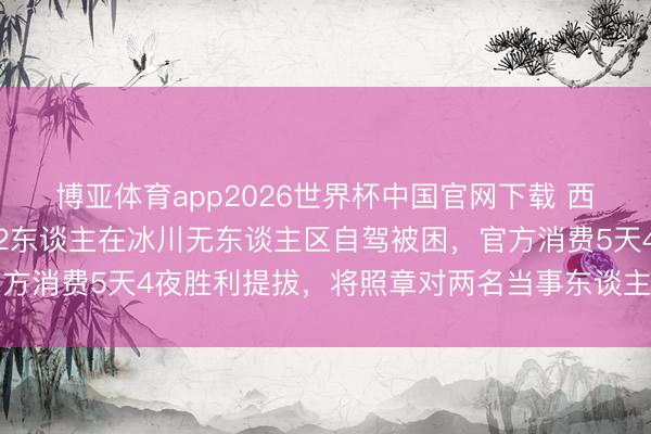 博亚体育app2026世界杯中国官网下载 西藏双湖县公安局通报：2东谈主在冰川无东谈主区自驾被困，官方消费5天4夜胜利提拔，将照章对两名当事东谈主作出行政处罚
